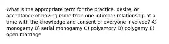 What is the appropriate term for the practice, desire, or acceptance of having more than one intimate relationship at a time with the knowledge and consent of everyone involved? A) monogamy B) serial monogamy C) polyamory D) polygamy E) open marriage