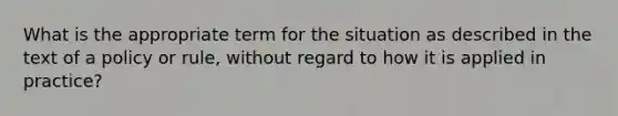 What is the appropriate term for the situation as described in the text of a policy or rule, without regard to how it is applied in practice?