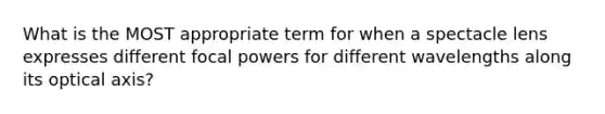 What is the MOST appropriate term for when a spectacle lens expresses different focal powers for different wavelengths along its optical axis?
