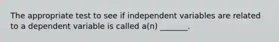 The appropriate test to see if independent variables are related to a dependent variable is called a(n) _______.