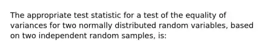 The appropriate test statistic for a test of the equality of variances for two normally distributed random variables, based on two independent random samples, is: