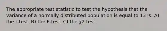 The appropriate test statistic to test the hypothesis that the variance of a normally distributed population is equal to 13 is: A) the t-test. B) the F-test. C) the χ2 test.