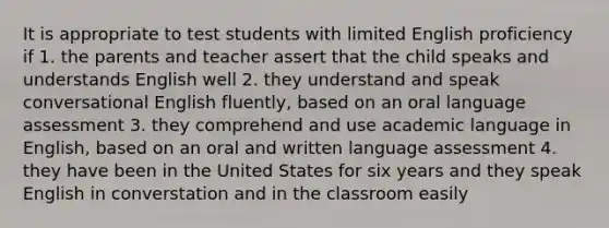 It is appropriate to test students with limited English proficiency if 1. the parents and teacher assert that the child speaks and understands English well 2. they understand and speak conversational English fluently, based on an oral language assessment 3. they comprehend and use academic language in English, based on an oral and written language assessment 4. they have been in the United States for six years and they speak English in converstation and in the classroom easily