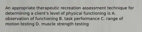 An appropriate therapeutic recreation assessment technique for determining a client's level of physical functioning is A. observation of functioning B. task performance C. range of motion testing D. muscle strength testing