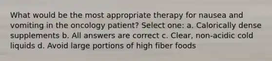 What would be the most appropriate therapy for nausea and vomiting in the oncology patient? Select one: a. Calorically dense supplements b. All answers are correct c. Clear, non-acidic cold liquids d. Avoid large portions of high fiber foods