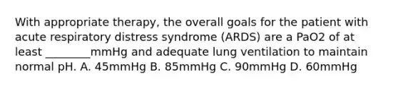 With appropriate therapy, the overall goals for the patient with acute respiratory distress syndrome (ARDS) are a PaO2 of at least ________mmHg and adequate lung ventilation to maintain normal pH. A. 45mmHg B. 85mmHg C. 90mmHg D. 60mmHg