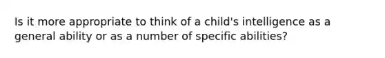 Is it more appropriate to think of a child's intelligence as a general ability or as a number of specific abilities?