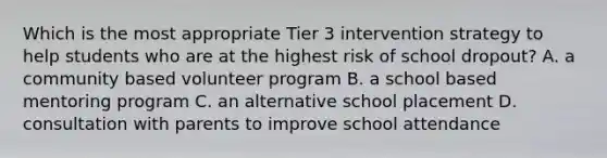 Which is the most appropriate Tier 3 intervention strategy to help students who are at the highest risk of school dropout? A. a community based volunteer program B. a school based mentoring program C. an alternative school placement D. consultation with parents to improve school attendance