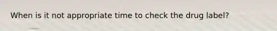 When is it not appropriate time to check the drug label?