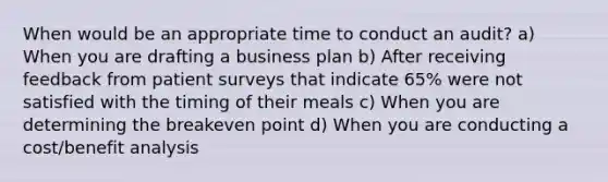 When would be an appropriate time to conduct an audit? a) When you are drafting a business plan b) After receiving feedback from patient surveys that indicate 65% were not satisfied with the timing of their meals c) When you are determining the breakeven point d) When you are conducting a cost/benefit analysis