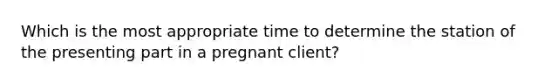 Which is the most appropriate time to determine the station of the presenting part in a pregnant client?