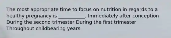 The most appropriate time to focus on nutrition in regards to a healthy pregnancy is ___________. Immediately after conception During the second trimester During the first trimester Throughout childbearing years