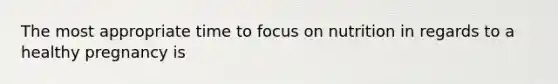 The most appropriate time to focus on nutrition in regards to a healthy pregnancy is