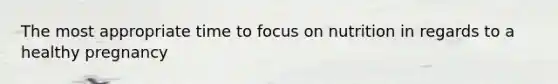 The most appropriate time to focus on nutrition in regards to a healthy pregnancy