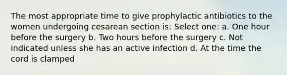 The most appropriate time to give prophylactic antibiotics to the women undergoing cesarean section is: Select one: a. One hour before the surgery b. Two hours before the surgery c. Not indicated unless she has an active infection d. At the time the cord is clamped