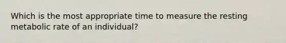 Which is the most appropriate time to measure the resting metabolic rate of an individual?