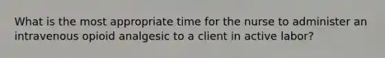 What is the most appropriate time for the nurse to administer an intravenous opioid analgesic to a client in active labor?