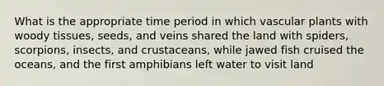 What is the appropriate time period in which <a href='https://www.questionai.com/knowledge/kbaUXKuBoK-vascular-plants' class='anchor-knowledge'>vascular plants</a> with woody tissues, seeds, and veins shared the land with spiders, scorpions, insects, and crustaceans, while jawed fish cruised the oceans, and the first amphibians left water to visit land