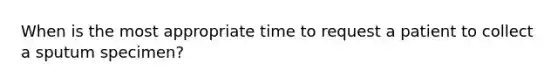 When is the most appropriate time to request a patient to collect a sputum specimen?