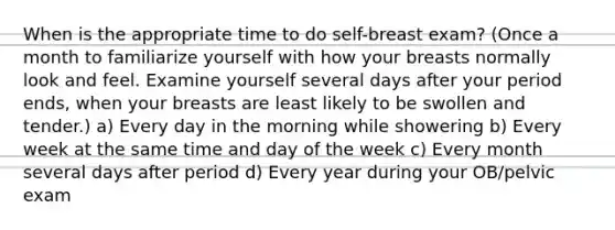 When is the appropriate time to do self-breast exam? (Once a month to familiarize yourself with how your breasts normally look and feel. Examine yourself several days after your period ends, when your breasts are least likely to be swollen and tender.) a) Every day in the morning while showering b) Every week at the same time and day of the week c) Every month several days after period d) Every year during your OB/pelvic exam