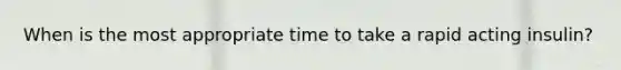 When is the most appropriate time to take a rapid acting insulin?