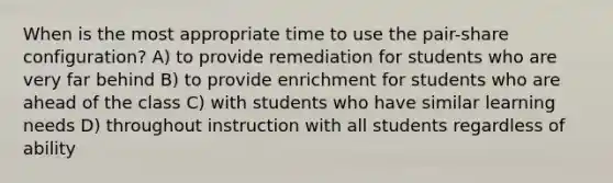 When is the most appropriate time to use the pair-share configuration? A) to provide remediation for students who are very far behind B) to provide enrichment for students who are ahead of the class C) with students who have similar learning needs D) throughout instruction with all students regardless of ability