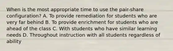 When is the most appropriate time to use the pair-share configuration? A. To provide remediation for students who are very far behind B. To provide enrichment for students who are ahead of the class C. With students who have similar learning needs D. Throughout instruction with all students regardless of ability