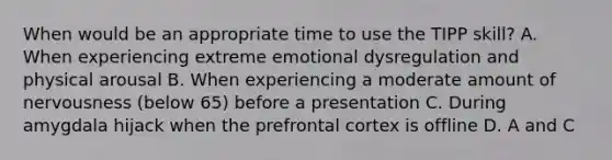 When would be an appropriate time to use the TIPP skill? A. When experiencing extreme emotional dysregulation and physical arousal B. When experiencing a moderate amount of nervousness (below 65) before a presentation C. During amygdala hijack when the prefrontal cortex is offline D. A and C