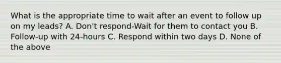 What is the appropriate time to wait after an event to follow up on my leads? A. Don't respond-Wait for them to contact you B. Follow-up with 24-hours C. Respond within two days D. None of the above