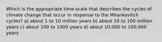 Which is the appropriate time-scale that describes the cycles of climate change that occur in response to the Milankovitch cycles? a) about 1 to 10 million years b) about 10 to 100 million years c) about 100 to 1000 years d) about 10,000 to 100,000 years