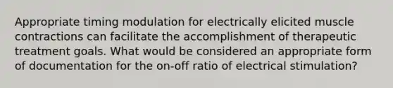 Appropriate timing modulation for electrically elicited muscle contractions can facilitate the accomplishment of therapeutic treatment goals. What would be considered an appropriate form of documentation for the on-off ratio of electrical stimulation?