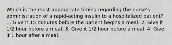 Which is the most appropriate timing regarding the nurse's administration of a rapid-acting insulin to a hospitalized patient? 1. Give it 15 minutes before the patient begins a meal. 2. Give it 1/2 hour before a meal. 3. Give it 1/2 hour before a meal. 4. Give it 1 hour after a meal.