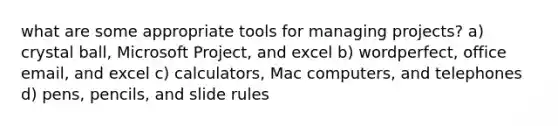 what are some appropriate tools for managing projects? a) crystal ball, Microsoft Project, and excel b) wordperfect, office email, and excel c) calculators, Mac computers, and telephones d) pens, pencils, and slide rules