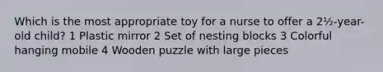 Which is the most appropriate toy for a nurse to offer a 2½-year-old child? 1 Plastic mirror 2 Set of nesting blocks 3 Colorful hanging mobile 4 Wooden puzzle with large pieces