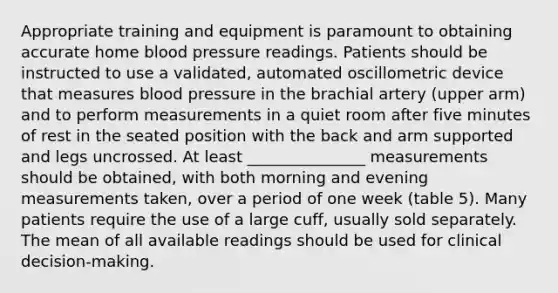 Appropriate training and equipment is paramount to obtaining accurate home blood pressure readings. Patients should be instructed to use a validated, automated oscillometric device that measures blood pressure in the brachial artery (upper arm) and to perform measurements in a quiet room after five minutes of rest in the seated position with the back and arm supported and legs uncrossed. At least _______________ measurements should be obtained, with both morning and evening measurements taken, over a period of one week (table 5). Many patients require the use of a large cuff, usually sold separately. The mean of all available readings should be used for clinical decision-making.