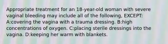 Appropriate treatment for an 18-year-old woman with severe vaginal bleeding may include all of the following, EXCEPT: A:covering the vagina with a trauma dressing. B:high concentrations of oxygen. C:placing sterile dressings into the vagina. D:keeping her warm with blankets.