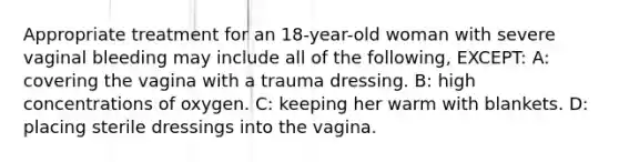 Appropriate treatment for an 18-year-old woman with severe vaginal bleeding may include all of the following, EXCEPT: A: covering the vagina with a trauma dressing. B: high concentrations of oxygen. C: keeping her warm with blankets. D: placing sterile dressings into the vagina.