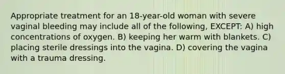 Appropriate treatment for an 18-year-old woman with severe vaginal bleeding may include all of the following, EXCEPT: A) high concentrations of oxygen. B) keeping her warm with blankets. C) placing sterile dressings into the vagina. D) covering the vagina with a trauma dressing.