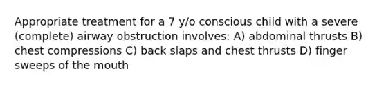 Appropriate treatment for a 7 y/o conscious child with a severe (complete) airway obstruction involves: A) abdominal thrusts B) chest compressions C) back slaps and chest thrusts D) finger sweeps of the mouth