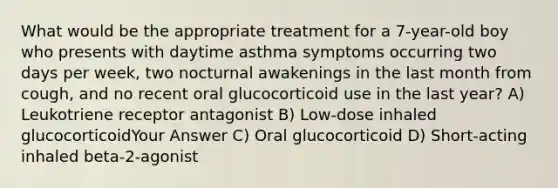 What would be the appropriate treatment for a 7-year-old boy who presents with daytime asthma symptoms occurring two days per week, two nocturnal awakenings in the last month from cough, and no recent oral glucocorticoid use in the last year? A) Leukotriene receptor antagonist B) Low-dose inhaled glucocorticoidYour Answer C) Oral glucocorticoid D) Short-acting inhaled beta-2-agonist