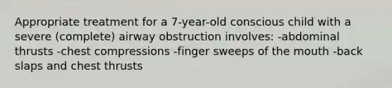 Appropriate treatment for a 7-year-old conscious child with a severe (complete) airway obstruction involves: -abdominal thrusts -chest compressions -finger sweeps of the mouth -back slaps and chest thrusts