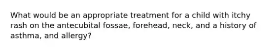 What would be an appropriate treatment for a child with itchy rash on the antecubital fossae, forehead, neck, and a history of asthma, and allergy?