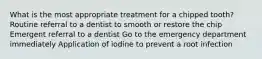 What is the most appropriate treatment for a chipped tooth? Routine referral to a dentist to smooth or restore the chip Emergent referral to a dentist Go to the emergency department immediately Application of iodine to prevent a root infection