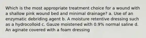 Which is the most appropriate treatment choice for a wound with a shallow pink wound bed and minimal drainage? a. Use of an enzymatic debriding agent b. A moisture retentive dressing such as a hydrocolloid c. Gauze moistened with 0.9% normal saline d. An aginate covered with a foam dressing