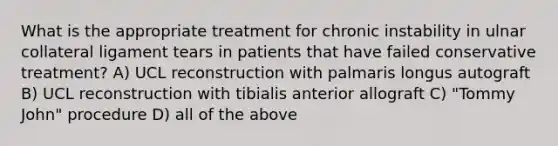 What is the appropriate treatment for chronic instability in ulnar collateral ligament tears in patients that have failed conservative treatment? A) UCL reconstruction with palmaris longus autograft B) UCL reconstruction with tibialis anterior allograft C) "Tommy John" procedure D) all of the above