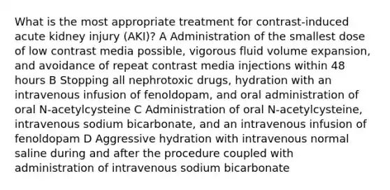 What is the most appropriate treatment for contrast-induced acute kidney injury (AKI)? A Administration of the smallest dose of low contrast media possible, vigorous fluid volume expansion, and avoidance of repeat contrast media injections within 48 hours B Stopping all nephrotoxic drugs, hydration with an intravenous infusion of fenoldopam, and oral administration of oral N-acetylcysteine C Administration of oral N-acetylcysteine, intravenous sodium bicarbonate, and an intravenous infusion of fenoldopam D Aggressive hydration with intravenous normal saline during and after the procedure coupled with administration of intravenous sodium bicarbonate