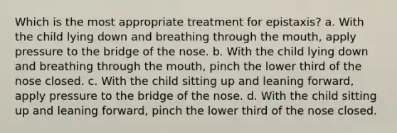 Which is the most appropriate treatment for epistaxis? a. With the child lying down and breathing through the mouth, apply pressure to the bridge of the nose. b. With the child lying down and breathing through the mouth, pinch the lower third of the nose closed. c. With the child sitting up and leaning forward, apply pressure to the bridge of the nose. d. With the child sitting up and leaning forward, pinch the lower third of the nose closed.