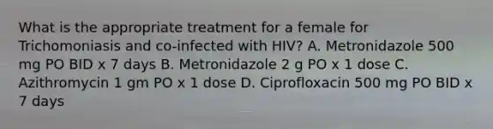 What is the appropriate treatment for a female for Trichomoniasis and co-infected with HIV? A. Metronidazole 500 mg PO BID x 7 days B. Metronidazole 2 g PO x 1 dose C. Azithromycin 1 gm PO x 1 dose D. Ciprofloxacin 500 mg PO BID x 7 days