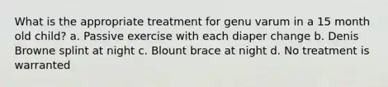 What is the appropriate treatment for genu varum in a 15 month old child? a. Passive exercise with each diaper change b. Denis Browne splint at night c. Blount brace at night d. No treatment is warranted