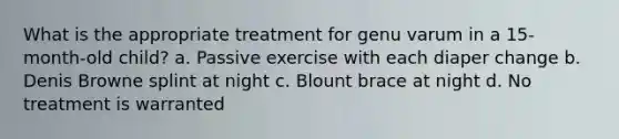 What is the appropriate treatment for genu varum in a 15-month-old child? a. Passive exercise with each diaper change b. Denis Browne splint at night c. Blount brace at night d. No treatment is warranted